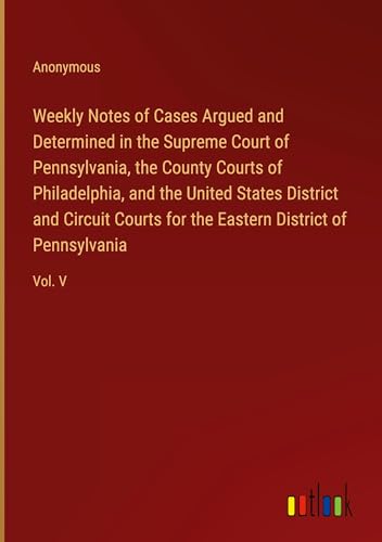 Weekly Notes of Cases Argued and Determined in the Supreme Court of Pennsylvania, the County Courts of Philadelphia, and the United States District ... the Eastern District of Pennsylvania: Vol. V