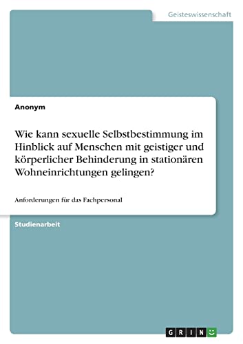 Wie kann sexuelle Selbstbestimmung im Hinblick auf Menschen mit geistiger und körperlicher Behinderung in stationären Wohneinrichtungen gelingen?: Anforderungen für das Fachpersonal Wie kann sexuelle Selbstbestimmung im Hinblick auf Menschen mit geistiger und körperlicher Behinderung in stationären Wohneinrichtungen gelingen?: Anforderungen für das Fachpersonal