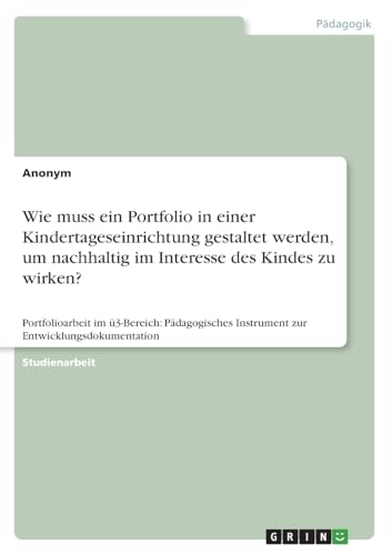 Wie muss ein Portfolio in einer Kindertageseinrichtung gestaltet werden, um nachhaltig im Interesse des Kindes zu wirken?: Portfolioarbeit im ... Instrument zur Entwicklungsdokumentation Wie muss ein Portfolio in einer Kindertageseinrichtung gestaltet werden, um nachhaltig im Interesse des Kindes zu wirken?: Portfolioarbeit im ... Instrument zur Entwicklungsdokumentation von GRIN Verlag