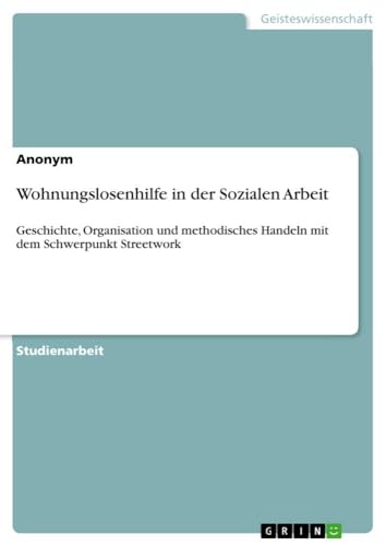 Wohnungslosenhilfe in der Sozialen Arbeit: Geschichte, Organisation und methodisches Handeln mit dem Schwerpunkt Streetwork Wohnungslosenhilfe in der Sozialen Arbeit: Geschichte, Organisation und methodisches Handeln mit dem Schwerpunkt Streetwork