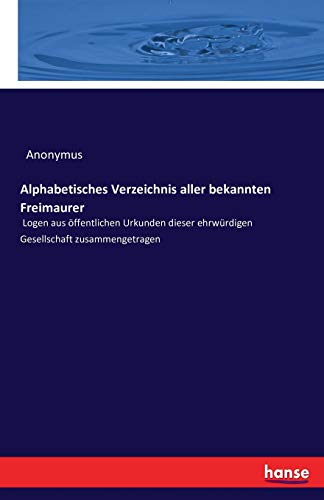Alphabetisches Verzeichnis aller bekannten Freimaurer: Logen aus öffentlichen Urkunden dieser ehrwürdigen Gesellschaft zusammengetragen Alphabetisches Verzeichnis aller bekannten Freimaurer: Logen aus öffentlichen Urkunden dieser ehrwürdigen Gesellschaft zusammengetragen