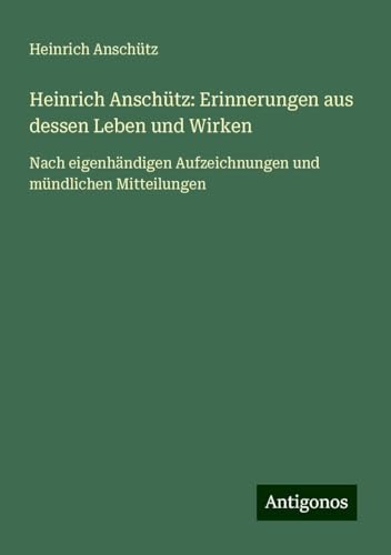 Heinrich Anschütz: Erinnerungen aus dessen Leben und Wirken: Nach eigenhändigen Aufzeichnungen und mündlichen Mitteilungen von Antigonos Verlag