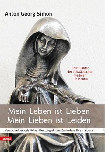 Mein Leben ist Lieben - Mein Lieben ist Leiden: Spiritualität der schwäbischen Heiligen Crescentia - für heute. Versuch einer geistlichen Deutung einiger Ereignisse ihres Lebens