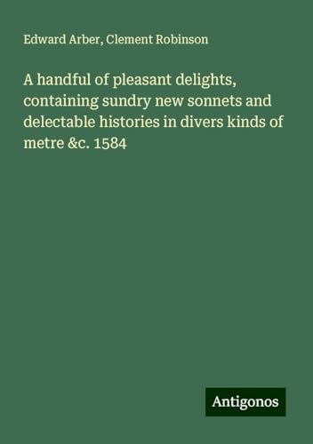 A handful of pleasant delights, containing sundry new sonnets and delectable histories in divers kinds of metre &c. 1584 von Antigonos Verlag