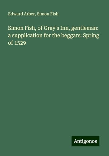 Simon Fish, of Gray's Inn, gentleman: a supplication for the beggars: Spring of 1529 von Antigonos Verlag