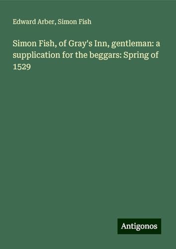 Simon Fish, of Gray's Inn, gentleman: a supplication for the beggars: Spring of 1529 Simon Fish, of Gray's Inn, gentleman: a supplication for the beggars: Spring of 1529