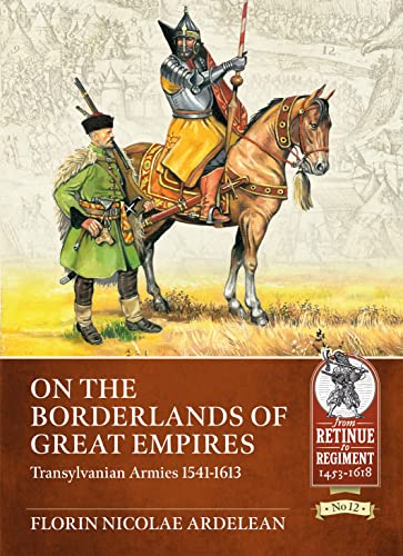 On the Borderlands of Great Empires: Transylvanian Armies 1541-1613 (From Retinue to Regiment-Warfare c. 1453-1618, 12)