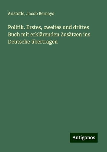 Politik. Erstes, zweites und drittes Buch mit erklärenden Zusätzen ins Deutsche übertragen Politik. Erstes, zweites und drittes Buch mit erklärenden Zusätzen ins Deutsche übertragen von Antigonos Verlag