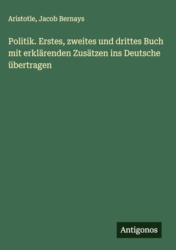 Politik. Erstes, zweites und drittes Buch mit erklärenden Zusätzen ins Deutsche übertragen Politik. Erstes, zweites und drittes Buch mit erklärenden Zusätzen ins Deutsche übertragen von Antigonos Verlag