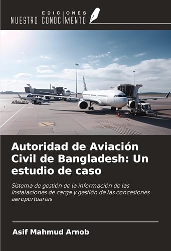 Autoridad de Aviación Civil de Bangladesh: Un estudio de caso: Sistema de gestión de la información de las instalaciones de carga y gestión de las concesiones aeroportuarias von Ediciones Nuestro Conocimiento