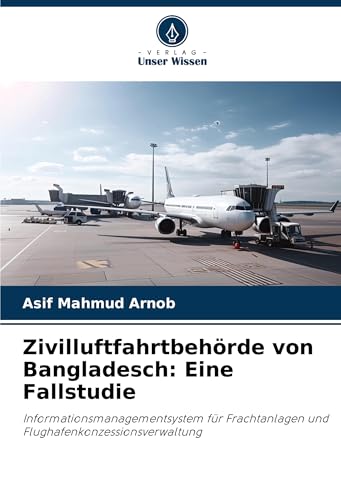 Zivilluftfahrtbehörde von Bangladesch: Eine Fallstudie: Informationsmanagementsystem für Frachtanlagen und Flughafenkonzessionsverwaltung von Verlag Unser Wissen