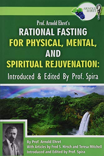 Prof. Arnold Ehret's Rational Fasting for Physical, Mental and Spiritual Rejuvenation: Introduced and Edited by Prof. Spira Prof. Arnold Ehret's Rational Fasting for Physical, Mental and Spiritual Rejuvenation: Introduced and Edited by Prof. Spira