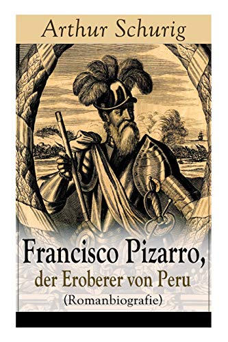 Francisco Pizarro, der Eroberer von Peru (Romanbiografie): Nach den alten Quellen erzählt von Arthur Schurig