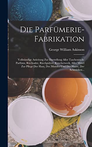 Die Parfümerie-Fabrikation: Vollständige Anleitung Zur Darstellung Aller Taschentuch-Parfüms, Riechsalze, Riechpulver, Räucherwerk, Aller Mittel Zur ... Des Mundes Und Der Haare, Der Schminken...