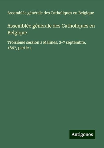 Assemblée générale des Catholiques en Belgique: Troisième session à Malines, 2-7 septembre, 1867, partie 1 von Antigonos Verlag