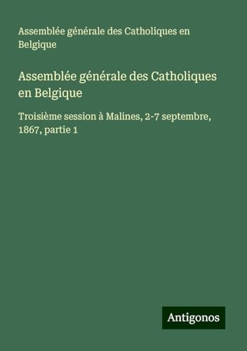 Assemblée générale des Catholiques en Belgique: Troisième session à Malines, 2-7 septembre, 1867, partie 1 von Antigonos Verlag