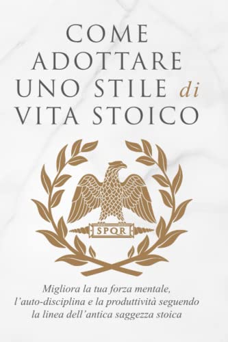 COME ADOTTARE UNO STILE DI VITA STOICO: Migliora la tua forza mentale, l’auto-disciplina e la produttività seguendo la linea dell’antica saggezza stoica