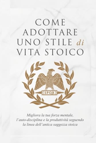 COME ADOTTARE UNO STILE DI VITA STOICO: Migliora la tua forza mentale, l’auto-disciplina e la produttività seguendo la linea dell’antica saggezza stoica