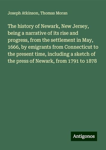 The history of Newark, New Jersey, being a narrative of its rise and progress, from the settlement in May, 1666, by emigrants from Connecticut to the ... of the press of Newark, from 1791 to 1878 von Antigonos Verlag