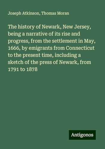 The history of Newark, New Jersey, being a narrative of its rise and progress, from the settlement in May, 1666, by emigrants from Connecticut to the ... of the press of Newark, from 1791 to 1878 von Antigonos Verlag