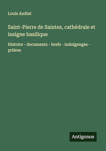 Saint-Pierre de Saintes, cathédrale et insigne basilique: Histoire - documents - brefs - indulgenges - prières von Antigonos Verlag
