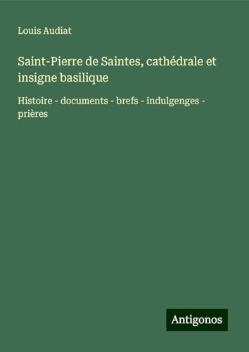 Saint-Pierre de Saintes, cathédrale et insigne basilique: Histoire - documents - brefs - indulgenges - prières von Antigonos Verlag