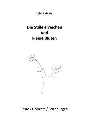 Die Stille erreichen und kleine Blüten: Texte / Gedichte / Zeichnungen