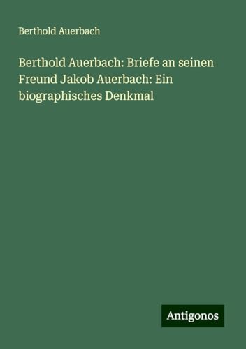 Berthold Auerbach: Briefe an seinen Freund Jakob Auerbach: Ein biographisches Denkmal Berthold Auerbach: Briefe an seinen Freund Jakob Auerbach: Ein biographisches Denkmal von Antigonos Verlag