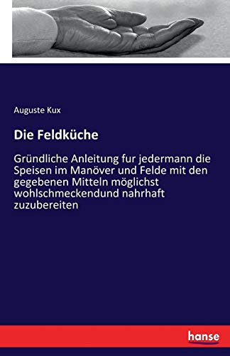 Die Feldküche: Gründliche Anleitung fur jedermann die Speisen im Manöver und Felde mit den gegebenen Mitteln möglichst wohlschmeckendund nahrhaft zuzubereiten von Hansebooks