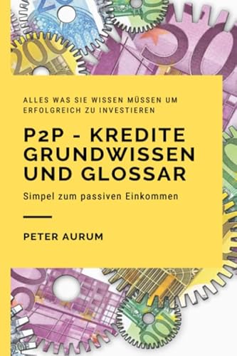 P2P – Kredite Grundwissen und Glossar: Fehler durch Wissen vermeiden, durch die richtige Strategie erfolgreich Investieren und so Schritt für Schritt zum passiven Einkommen