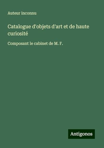 Catalogue d'objets d'art et de haute curiosité: Composant le cabinet de M. F. Catalogue d'objets d'art et de haute curiosité: Composant le cabinet de M. F. von Antigonos Verlag