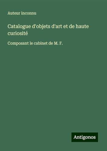 Catalogue d'objets d'art et de haute curiosité: Composant le cabinet de M. F. Catalogue d'objets d'art et de haute curiosité: Composant le cabinet de M. F. von Antigonos Verlag