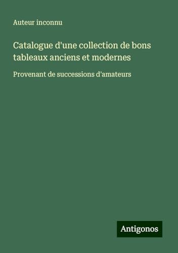 Catalogue d'une collection de bons tableaux anciens et modernes: Provenant de successions d'amateurs Catalogue d'une collection de bons tableaux anciens et modernes: Provenant de successions d'amateurs von Antigonos Verlag