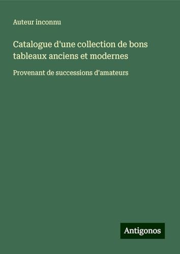 Catalogue d'une collection de bons tableaux anciens et modernes: Provenant de successions d'amateurs Catalogue d'une collection de bons tableaux anciens et modernes: Provenant de successions d'amateurs von Antigonos Verlag
