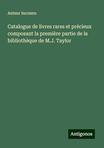 Catalogue de livres rares et précieux composant la première partie de la bibliothèque de M.J. Taylor Catalogue de livres rares et précieux composant la première partie de la bibliothèque de M.J. Taylor von Antigonos Verlag