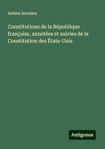 Constitutions de la République française, annotées et suivies de la Constitution des ¿tats-Unis Constitutions de la République française, annotées et suivies de la Constitution des ¿tats-Unis von Antigonos Verlag