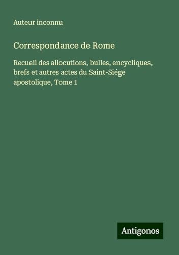 Correspondance de Rome: Recueil des allocutions, bulles, encycliques, brefs et autres actes du Saint-Siége apostolique, Tome 1 Correspondance de Rome: Recueil des allocutions, bulles, encycliques, brefs et autres actes du Saint-Siége apostolique, Tome 1 von Antigonos Verlag