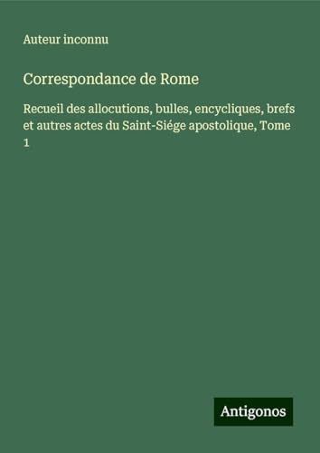Correspondance de Rome: Recueil des allocutions, bulles, encycliques, brefs et autres actes du Saint-Siége apostolique, Tome 1 Correspondance de Rome: Recueil des allocutions, bulles, encycliques, brefs et autres actes du Saint-Siége apostolique, Tome 1 von Antigonos Verlag