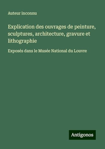 Explication des ouvrages de peinture, sculptures, architecture, gravure et lithographie: Exposés dans le Musée National du Louvre Explication des ouvrages de peinture, sculptures, architecture, gravure et lithographie: Exposés dans le Musée National du Louvre von Antigonos Verlag