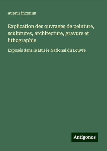 Explication des ouvrages de peinture, sculptures, architecture, gravure et lithographie: Exposés dans le Musée National du Louvre Explication des ouvrages de peinture, sculptures, architecture, gravure et lithographie: Exposés dans le Musée National du Louvre von Antigonos Verlag