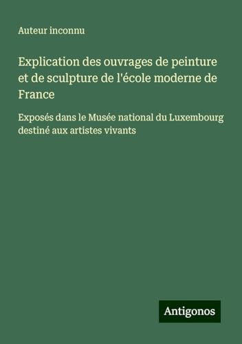 Explication des ouvrages de peinture et de sculpture de l'école moderne de France: Exposés dans le Musée national du Luxembourg destiné aux artistes vivants Explication des ouvrages de peinture et de sculpture de l'école moderne de France: Exposés dans le Musée national du Luxembourg destiné aux artistes vivants von Antigonos Verlag