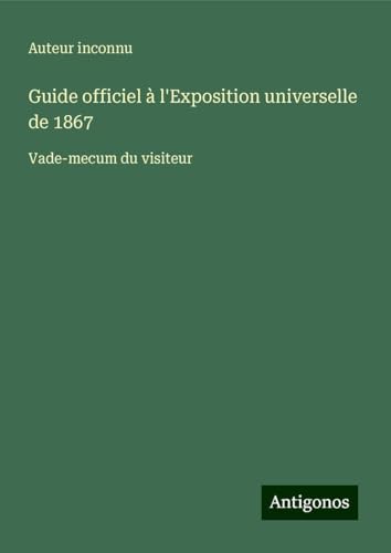 Guide officiel à l'Exposition universelle de 1867: Vade-mecum du visiteur Guide officiel à l'Exposition universelle de 1867: Vade-mecum du visiteur von Antigonos Verlag