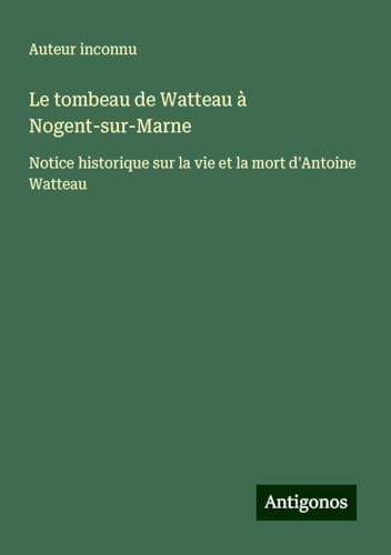Le tombeau de Watteau à Nogent-sur-Marne: Notice historique sur la vie et la mort d'Antoine Watteau Le tombeau de Watteau à Nogent-sur-Marne: Notice historique sur la vie et la mort d'Antoine Watteau von Antigonos Verlag