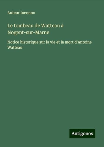 Le tombeau de Watteau à Nogent-sur-Marne: Notice historique sur la vie et la mort d'Antoine Watteau Le tombeau de Watteau à Nogent-sur-Marne: Notice historique sur la vie et la mort d'Antoine Watteau von Antigonos Verlag