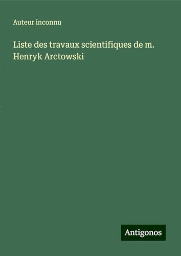 Liste des travaux scientifiques de m. Henryk Arctowski Liste des travaux scientifiques de m. Henryk Arctowski von Antigonos Verlag