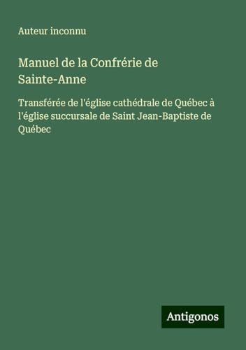 Manuel de la Confrérie de Sainte-Anne: Transférée de l'église cathédrale de Québec à l'église succursale de Saint Jean-Baptiste de Québec Manuel de la Confrérie de Sainte-Anne: Transférée de l'église cathédrale de Québec à l'église succursale de Saint Jean-Baptiste de Québec von Antigonos Verlag