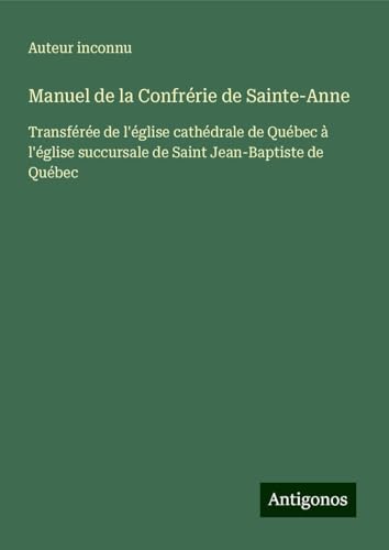 Manuel de la Confrérie de Sainte-Anne: Transférée de l'église cathédrale de Québec à l'église succursale de Saint Jean-Baptiste de Québec Manuel de la Confrérie de Sainte-Anne: Transférée de l'église cathédrale de Québec à l'église succursale de Saint Jean-Baptiste de Québec von Antigonos Verlag