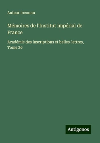 Mémoires de l'Institut impérial de France: Académie des inscriptions et belles-lettres, Tome 26 Mémoires de l'Institut impérial de France: Académie des inscriptions et belles-lettres, Tome 26 von Antigonos Verlag