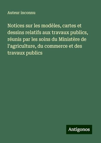 Notices sur les modèles, cartes et dessins relatifs aux travaux publics, réunis par les soins du Ministère de l'agriculture, du commerce et des travaux publics Notices sur les modèles, cartes et dessins relatifs aux travaux publics, réunis par les soins du Ministère de l'agriculture, du commerce et des travaux publics von Antigonos Verlag