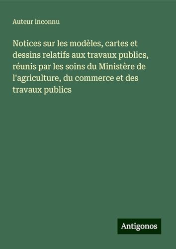 Notices sur les modèles, cartes et dessins relatifs aux travaux publics, réunis par les soins du Ministère de l'agriculture, du commerce et des travaux publics Notices sur les modèles, cartes et dessins relatifs aux travaux publics, réunis par les soins du Ministère de l'agriculture, du commerce et des travaux publics von Antigonos Verlag